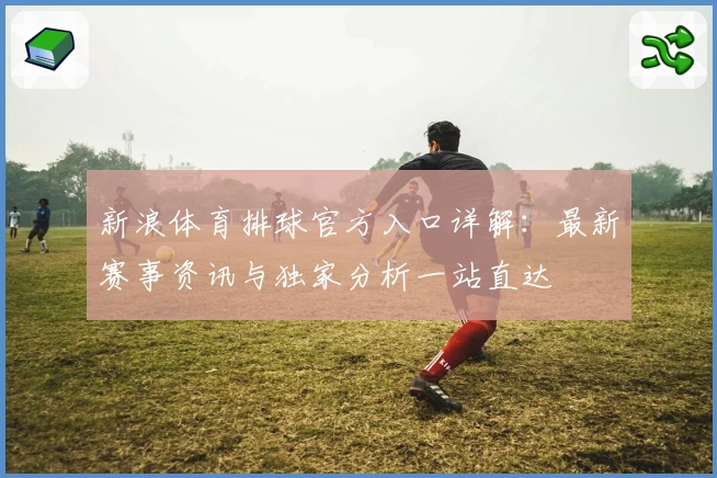 新浪体育排球官方入口详解：最新赛事资讯与独家分析一站直达
