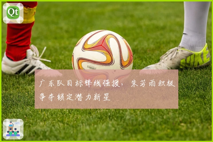 广东队目标锋线强援,朱芳雨积极争夺锁定潜力新星