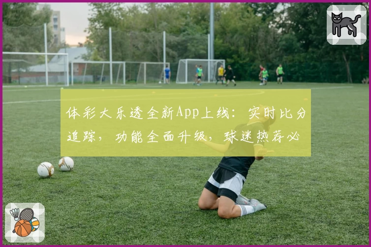 体彩大乐透全新App上线:实时比分追踪,功能全面升级,球迷热荐必备助手