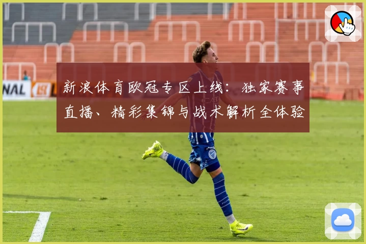 新浪体育欧冠专区上线：独家赛事直播、精彩集锦与战术解析全体验