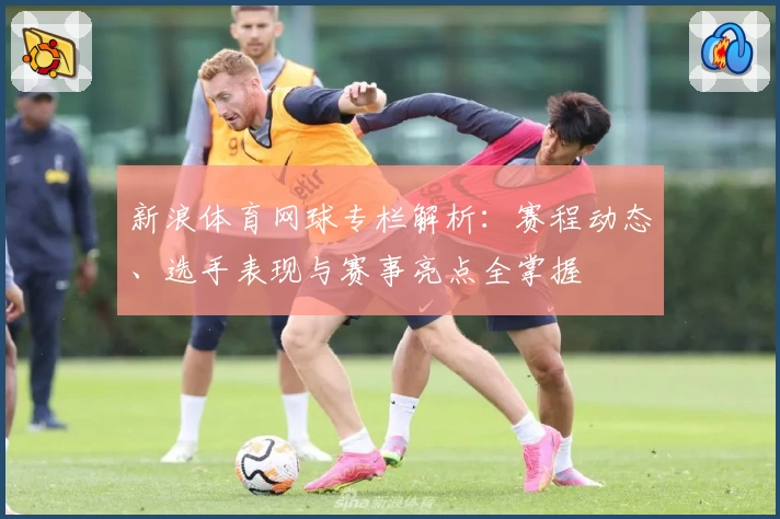 新浪体育网球专栏解析：赛程动态、选手表现与赛事亮点全掌握