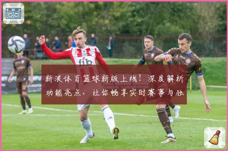 新浪体育篮球新版上线！深度解析功能亮点，让你畅享实时赛事与独家精彩内容