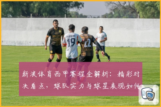 新浪体育西甲赛程全解析：精彩对决看点，球队实力与球星表现如何抢眼