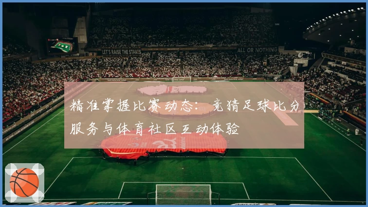 精准掌握比赛动态：竞猜足球比分服务与体育社区互动体验