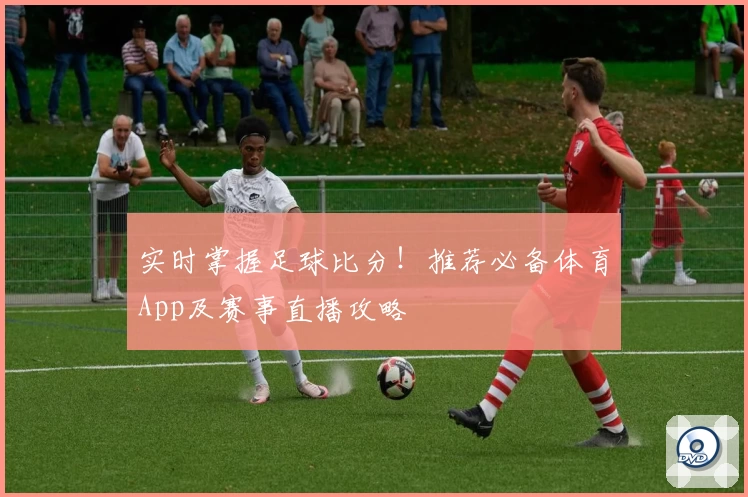 实时掌握足球比分!推荐必备体育App及赛事直播攻略