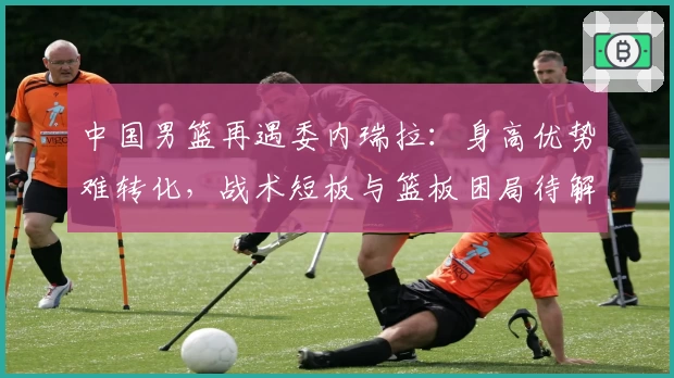 中国男篮再遇委内瑞拉:身高优势难转化,战术短板与篮板困局待解