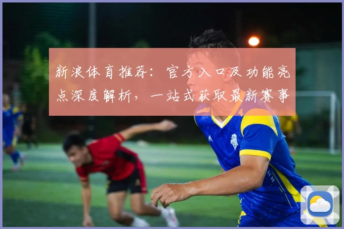 新浪体育推荐：官方入口及功能亮点深度解析，一站式获取最新赛事资讯与精彩分析