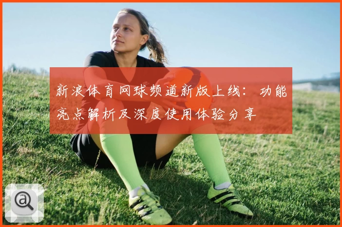 新浪体育网球频道新版上线：功能亮点解析及深度使用体验分享