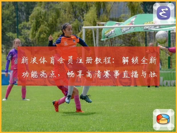 新浪体育会员注册教程：解锁全新功能亮点，畅享高清赛事直播与独家分析