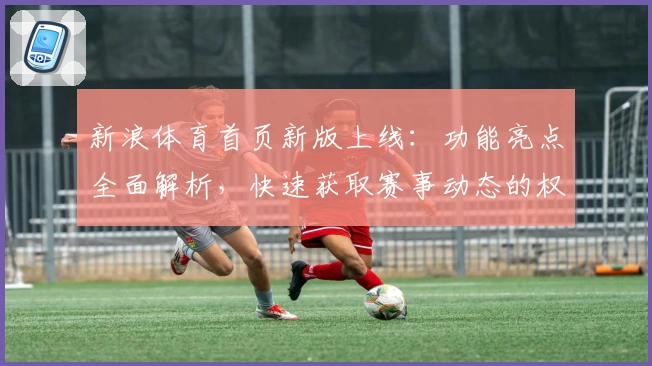 新浪体育首页新版上线：功能亮点全面解析，快速获取赛事动态的权威推荐