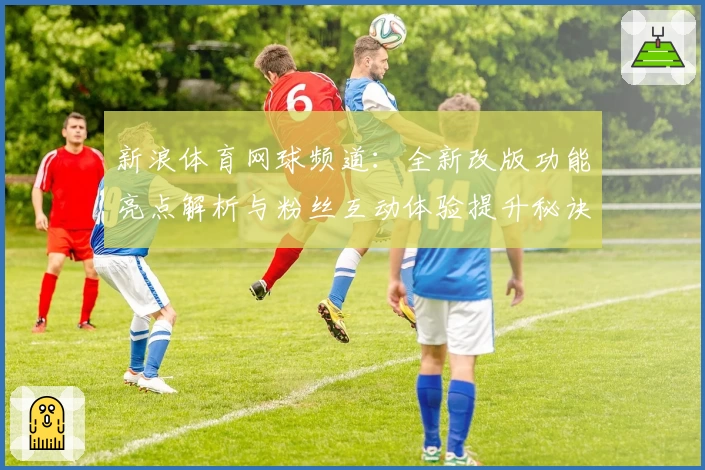 新浪体育网球频道：全新改版功能亮点解析与粉丝互动体验提升秘诀