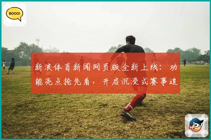 新浪体育新闻网页版全新上线：功能亮点抢先看，开启沉浸式赛事追踪新体验