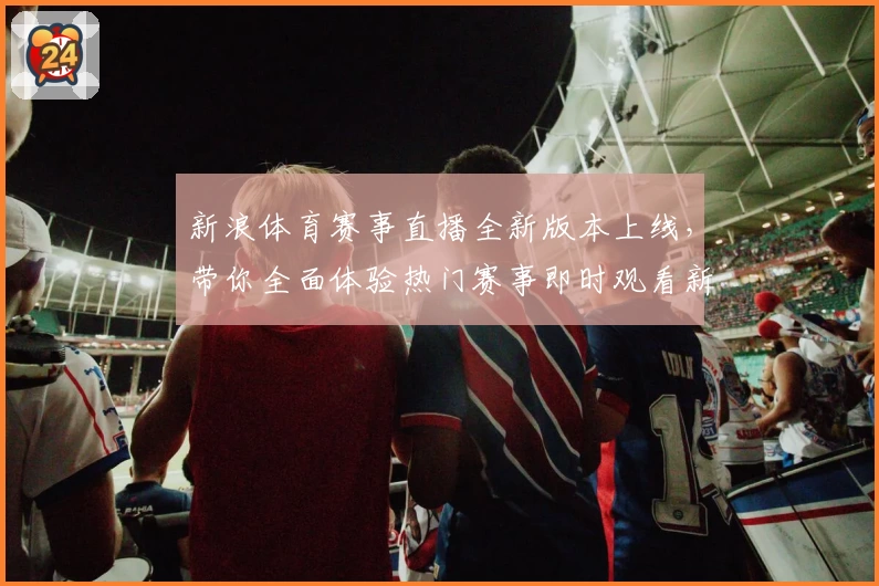 新浪体育赛事直播全新版本上线，带你全面体验热门赛事即时观看新功能