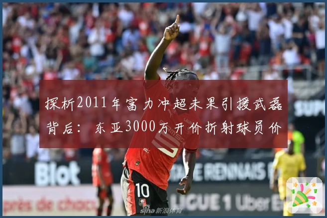 探析2011年富力冲超未果引援武磊背后:东亚3000万开价折射球员价值与时代格局