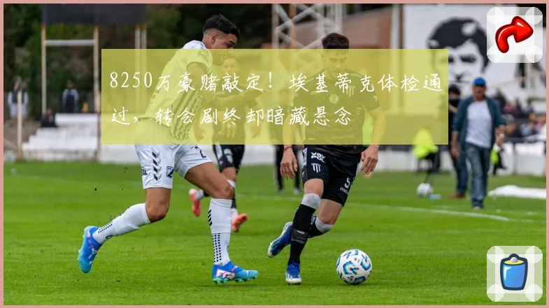 8250万豪赌敲定！埃基蒂克体检通过，转会剧终却暗藏悬念