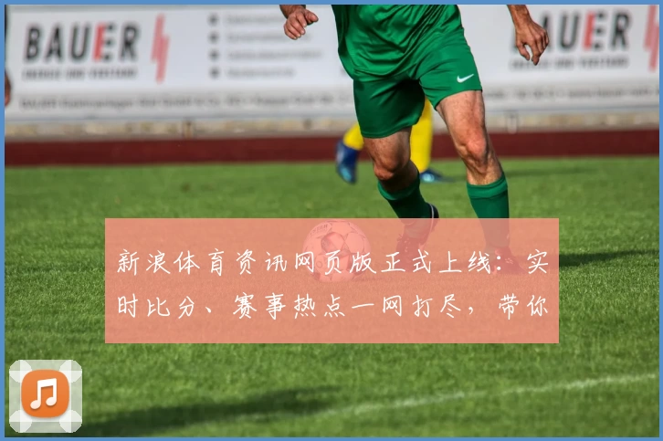 新浪体育资讯网页版正式上线：实时比分、赛事热点一网打尽，带你解锁全新观赛体验