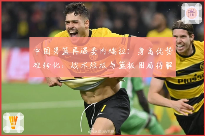 中国男篮再遇委内瑞拉:身高优势难转化,战术短板与篮板困局待解