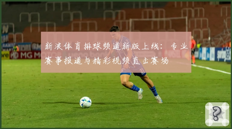 新浪体育排球频道新版上线：专业赛事报道与精彩视频直击赛场