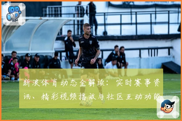 新浪体育动态全解读：实时赛事资讯、精彩视频播放与社区互动功能亮点揭秘